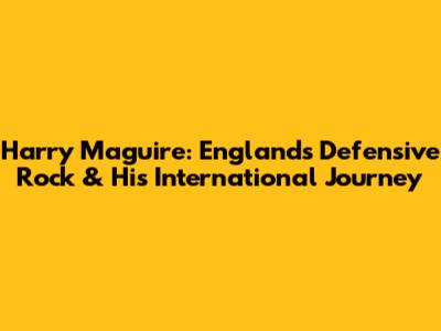 Harry Maguire: England's Defensive Rock & His International Journey