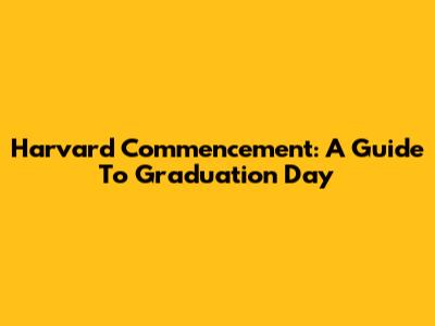 Harvard Commencement: A Guide To Graduation Day