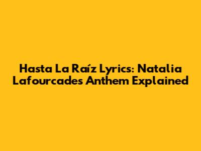 Hasta La Raíz Lyrics: Natalia Lafourcade's Anthem Explained