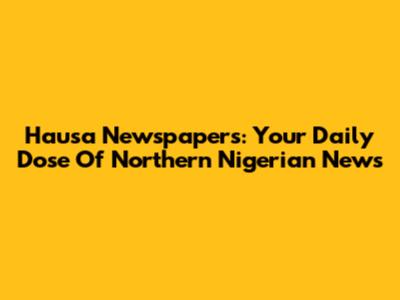 Hausa Newspapers: Your Daily Dose Of Northern Nigerian News