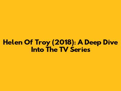 Helen Of Troy (2018): A Deep Dive Into The TV Series