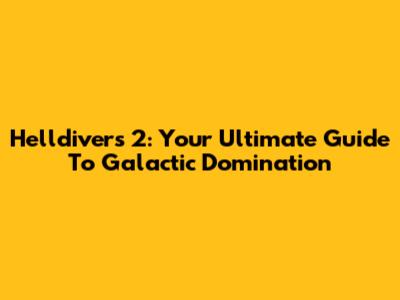 Helldivers 2: Your Ultimate Guide To Galactic Domination