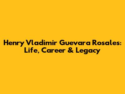 Henry Vladimir Guevara Rosales: Life, Career & Legacy