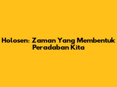 Holosen: Zaman Yang Membentuk Peradaban Kita