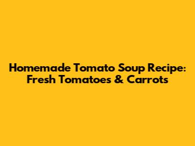 Homemade Tomato Soup Recipe: Fresh Tomatoes & Carrots