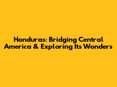 Honduras: Bridging Central America & Exploring Its Wonders