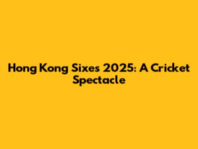 Hong Kong Sixes 2025: A Cricket Spectacle