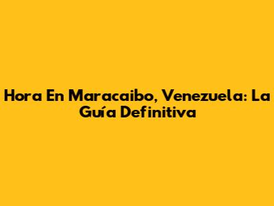 Hora En Maracaibo, Venezuela: La Guía Definitiva