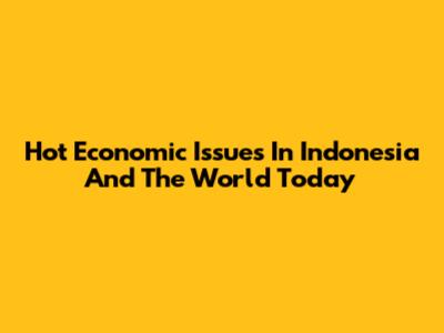 Hot Economic Issues In Indonesia And The World Today