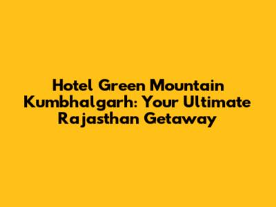 Hotel Green Mountain Kumbhalgarh: Your Ultimate Rajasthan Getaway