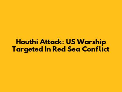 Houthi Attack: US Warship Targeted In Red Sea Conflict