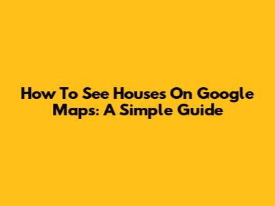How To See Houses On Google Maps: A Simple Guide
