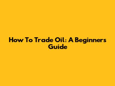 How To Trade Oil: A Beginner's Guide