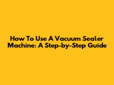 How To Use A Vacuum Sealer Machine: A Step-by-Step Guide