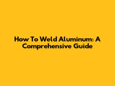 How To Weld Aluminum: A Comprehensive Guide