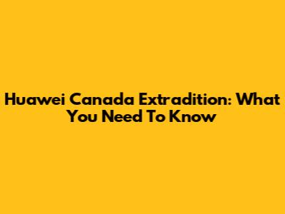 Huawei Canada Extradition: What You Need To Know