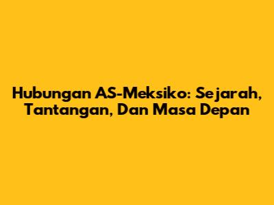 Hubungan AS-Meksiko: Sejarah, Tantangan, Dan Masa Depan