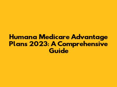 Humana Medicare Advantage Plans 2023: A Comprehensive Guide