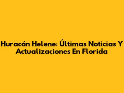 Huracán Helene: Últimas Noticias Y Actualizaciones En Florida