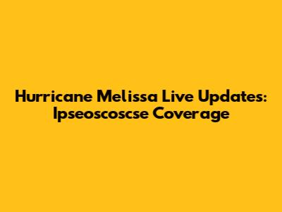 Hurricane Melissa Live Updates: Ipseoscoscse Coverage