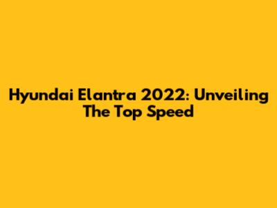 Hyundai Elantra 2022: Unveiling The Top Speed