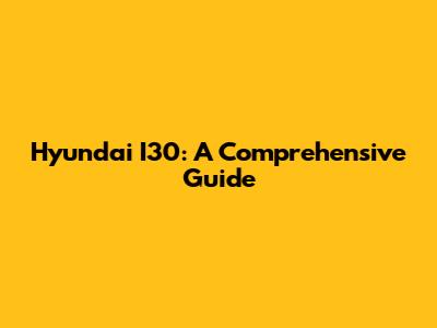 Hyundai I30: A Comprehensive Guide