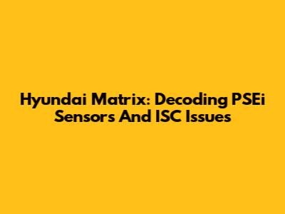 Hyundai Matrix: Decoding PSEi Sensors And ISC Issues