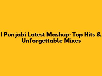 I Punjabi Latest Mashup: Top Hits & Unforgettable Mixes