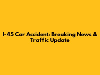I-45 Car Accident: Breaking News & Traffic Update