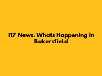 I17 News: What's Happening In Bakersfield