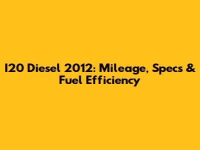 I20 Diesel 2012: Mileage, Specs & Fuel Efficiency