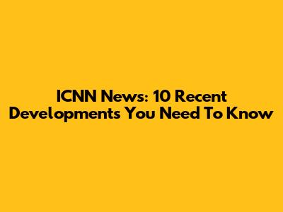 ICNN News: 10 Recent Developments You Need To Know