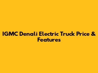 IGMC Denali Electric Truck Price & Features