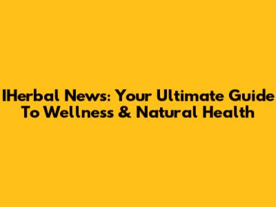 IHerbal News: Your Ultimate Guide To Wellness & Natural Health