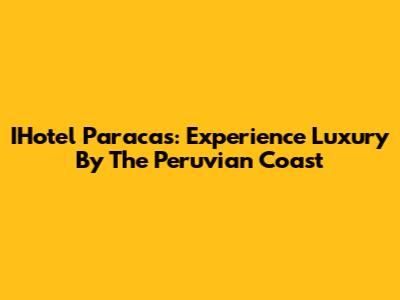 IHotel Paracas: Experience Luxury By The Peruvian Coast