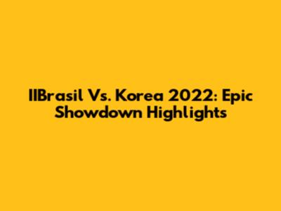 IIBrasil Vs. Korea 2022: Epic Showdown Highlights