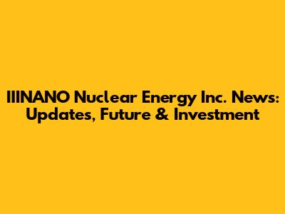 IIINANO Nuclear Energy Inc. News: Updates, Future & Investment
