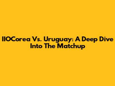 IIOCorea Vs. Uruguay: A Deep Dive Into The Matchup