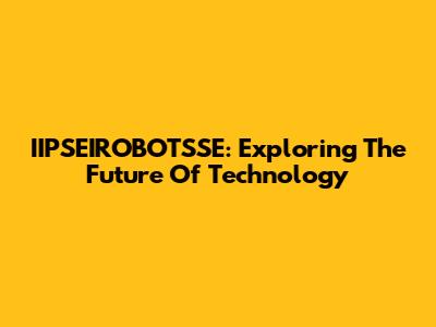 IIPSEIROBOTSSE: Exploring The Future Of Technology