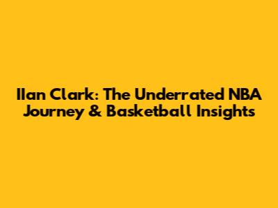 IIan Clark: The Underrated NBA Journey & Basketball Insights