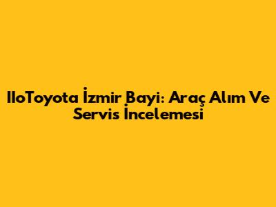IIoToyota İzmir Bayi: Araç Alım Ve Servis İncelemesi