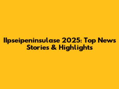 IIpseipeninsulase 2025: Top News Stories & Highlights