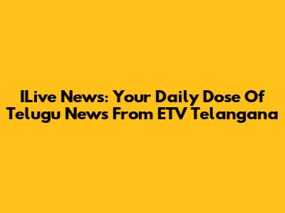 ILive News: Your Daily Dose Of Telugu News From ETV Telangana