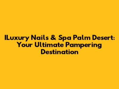 ILuxury Nails & Spa Palm Desert: Your Ultimate Pampering Destination