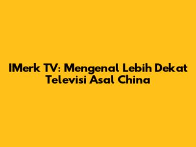 IMerk TV: Mengenal Lebih Dekat Televisi Asal China