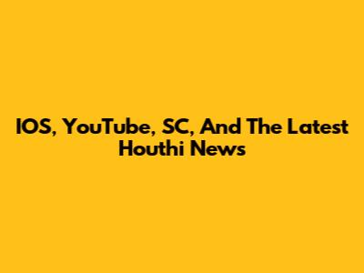 IOS, YouTube, SC, And The Latest Houthi News