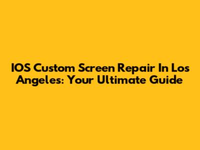 IOS Custom Screen Repair In Los Angeles: Your Ultimate Guide