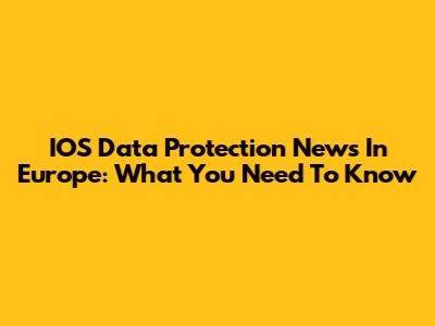 IOS Data Protection News In Europe: What You Need To Know