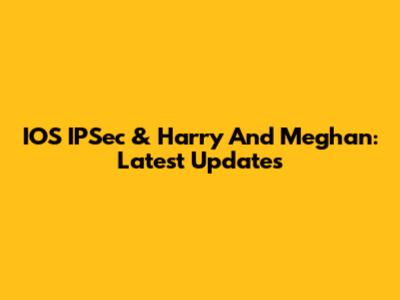 IOS IPSec & Harry And Meghan: Latest Updates