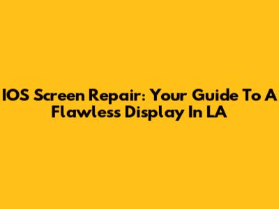 IOS Screen Repair: Your Guide To A Flawless Display In LA